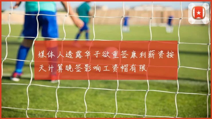 媒体人透露华子欲重签康利薪资按天计算晚签影响工资帽有限