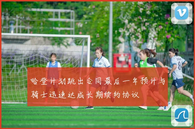 哈登计划跳出合同最后一年预计与骑士迅速达成长期续约协议