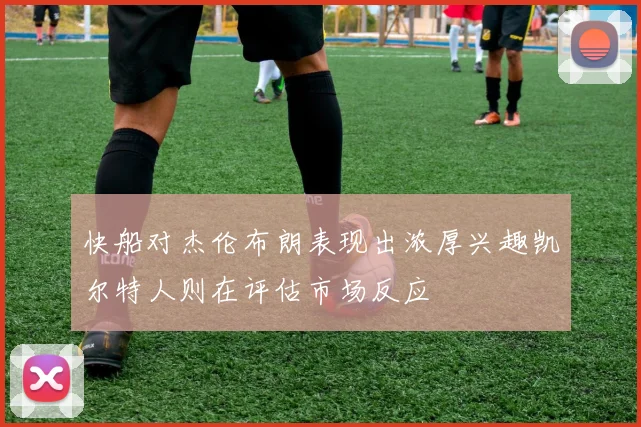 快船对杰伦布朗表现出浓厚兴趣凯尔特人则在评估市场反应