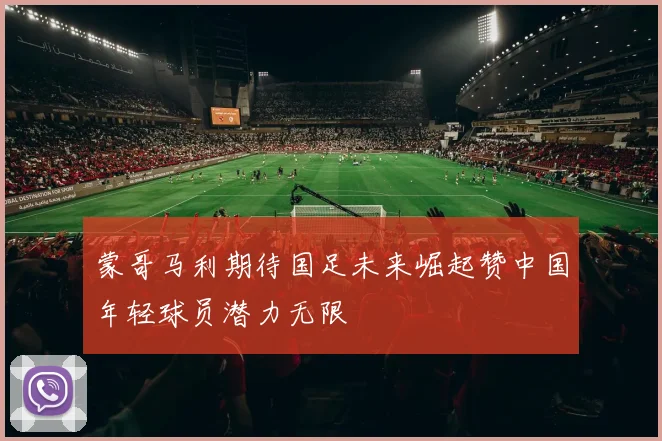 蒙哥马利期待国足未来崛起赞中国年轻球员潜力无限
