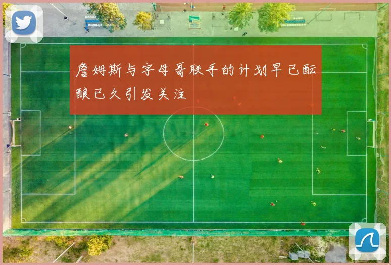 詹姆斯与字母哥联手的计划早已酝酿已久引发关注