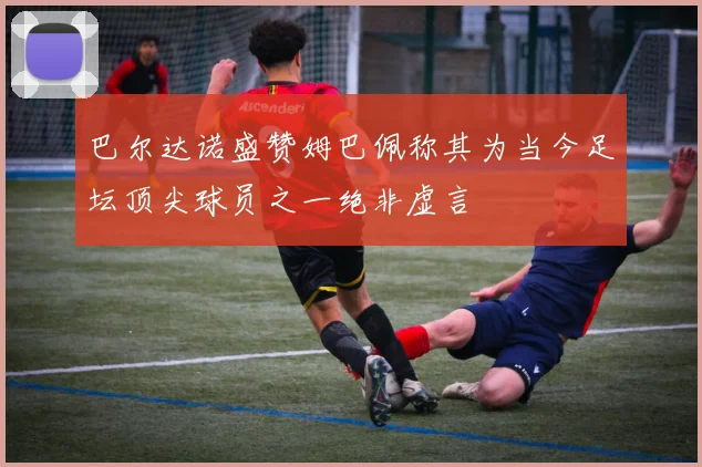 巴尔达诺盛赞姆巴佩称其为当今足坛顶尖球员之一绝非虚言