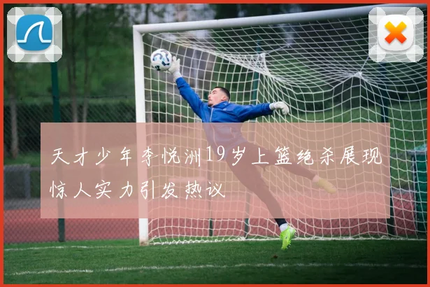 天才少年李悦洲19岁上篮绝杀展现惊人实力引发热议