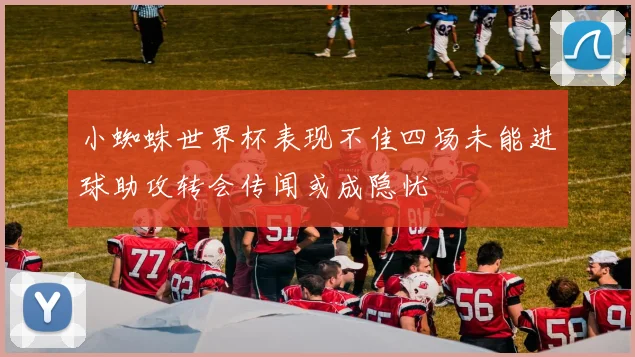 小蜘蛛世界杯表现不佳四场未能进球助攻转会传闻或成隐忧