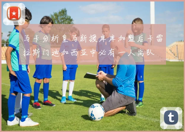 马卡分析皇马新援库库加盟后卡雷拉斯门迪加西亚中必有一人离队