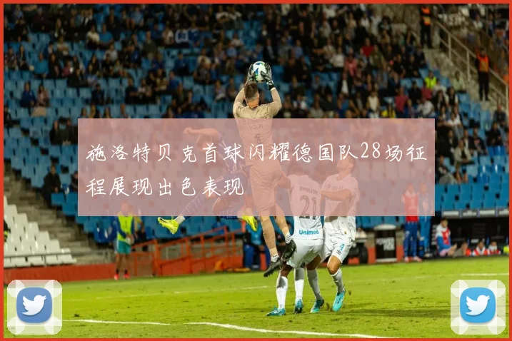 施洛特贝克首球闪耀德国队28场征程展现出色表现