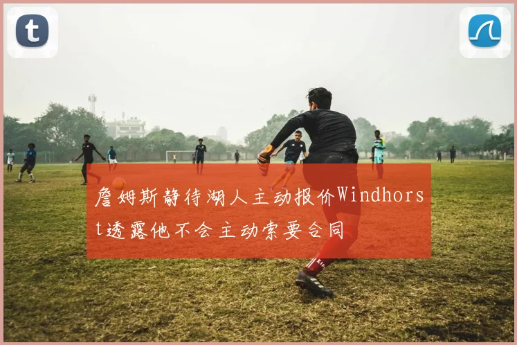 詹姆斯静待湖人主动报价Windhorst透露他不会主动索要合同