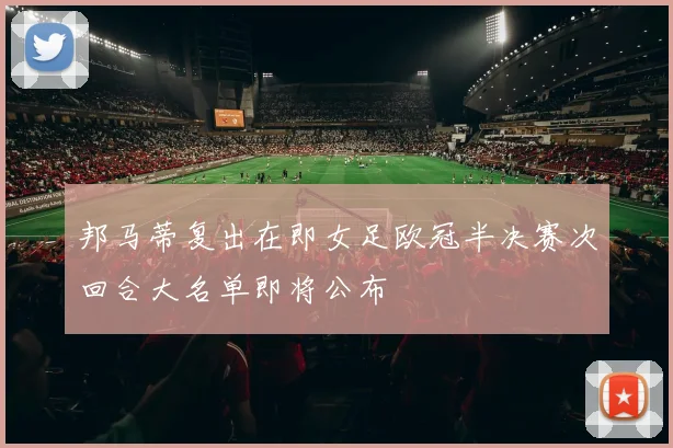 邦马蒂复出在即女足欧冠半决赛次回合大名单即将公布