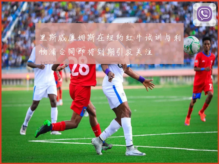 里斯威廉姆斯在纽约红牛试训与利物浦合同即将到期引发关注