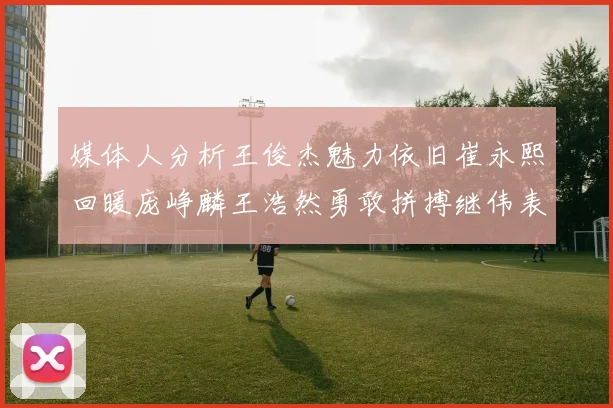 媒体人分析王俊杰魅力依旧崔永熙回暖庞峥麟王浩然勇敢拼搏继伟表现稳定