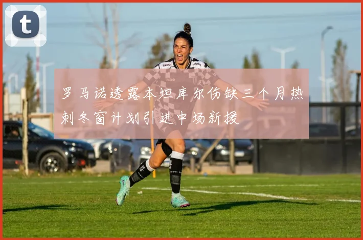 罗马诺透露本坦库尔伤缺三个月热刺冬窗计划引进中场新援