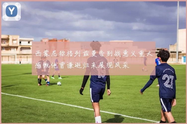 西蒙尼称格列兹曼告别战意义重大感慨他曾谦逊归来展现风采