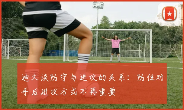 迪文谈防守与进攻的关系：防住对手后进攻方式不再重要