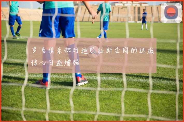 罗马俱乐部对迪巴拉新合同的达成信心日益增强
